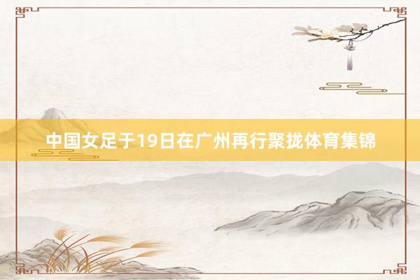 中国女足于19日在广州再行聚拢体育集锦