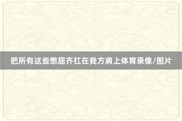 把所有这些憋屈齐扛在我方肩上体育录像/图片