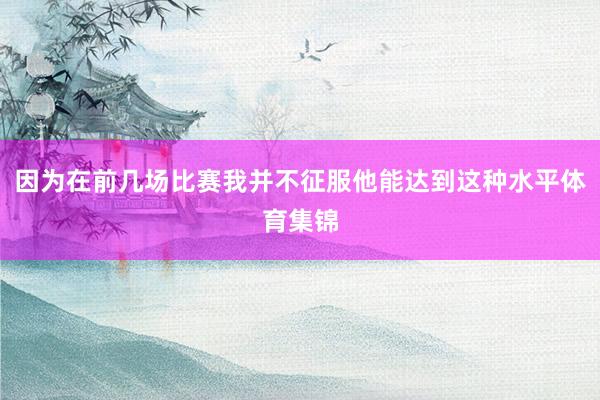 因为在前几场比赛我并不征服他能达到这种水平体育集锦