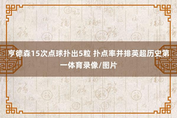 亨德森15次点球扑出5粒 扑点率并排英超历史第一体育录像/图片