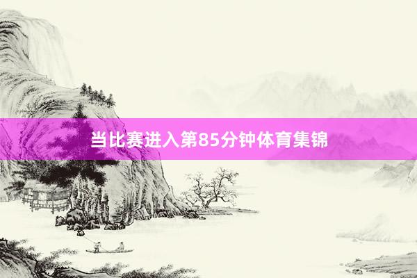 当比赛进入第85分钟体育集锦