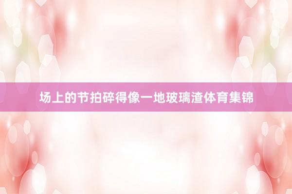 场上的节拍碎得像一地玻璃渣体育集锦