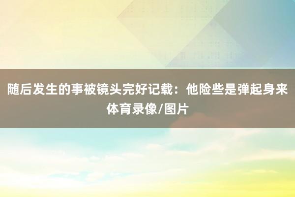 随后发生的事被镜头完好记载：他险些是弹起身来体育录像/图片