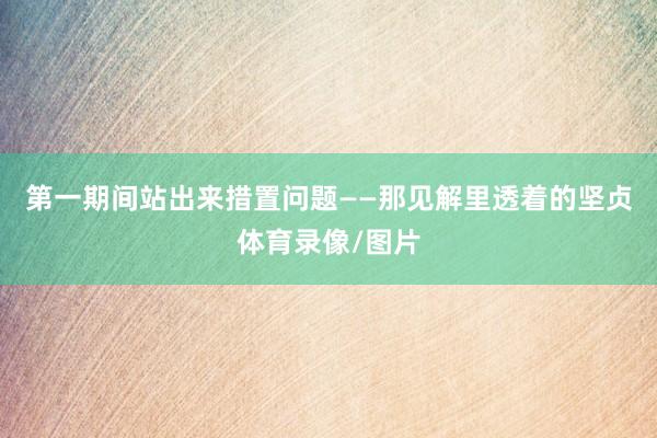 第一期间站出来措置问题——那见解里透着的坚贞体育录像/图片