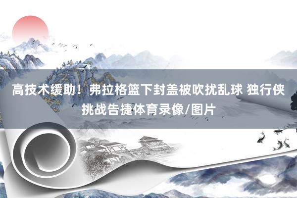 高技术缓助！弗拉格篮下封盖被吹扰乱球 独行侠挑战告捷体育录像/图片
