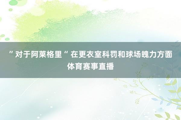 ”对于阿莱格里“ 在更衣室科罚和球场魄力方面体育赛事直播