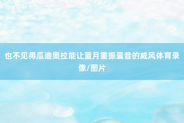 也不见得瓜迪奥拉能让蓝月重振曩昔的威风体育录像/图片