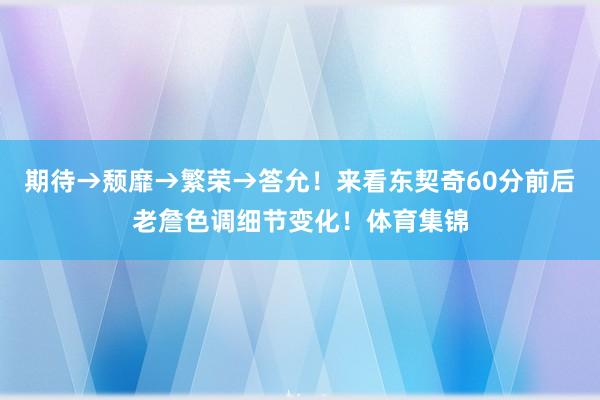 期待→颓靡→繁荣→答允！来看东契奇60分前后老詹色调细节变化！体育集锦
