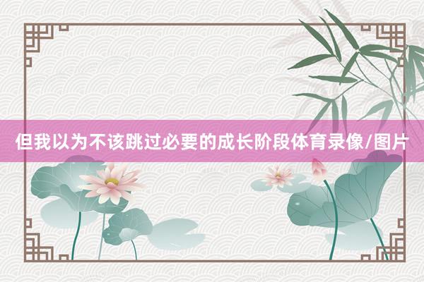但我以为不该跳过必要的成长阶段体育录像/图片