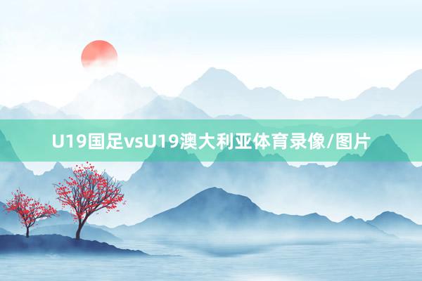 U19国足vsU19澳大利亚体育录像/图片