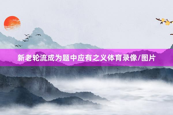 新老轮流成为题中应有之义体育录像/图片
