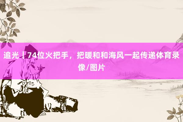 追光｜74位火把手，把暖和和海风一起传递体育录像/图片
