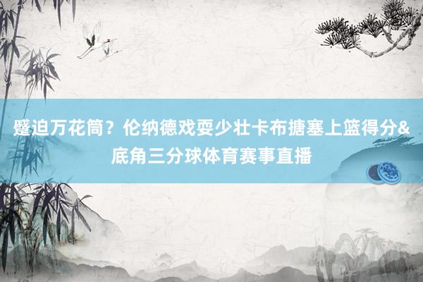 蹙迫万花筒？伦纳德戏耍少壮卡布搪塞上篮得分&底角三分球体育赛事直播