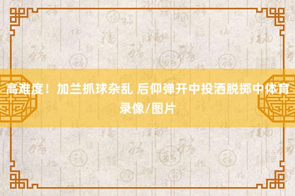 高难度！加兰抓球杂乱 后仰弹开中投洒脱掷中体育录像/图片