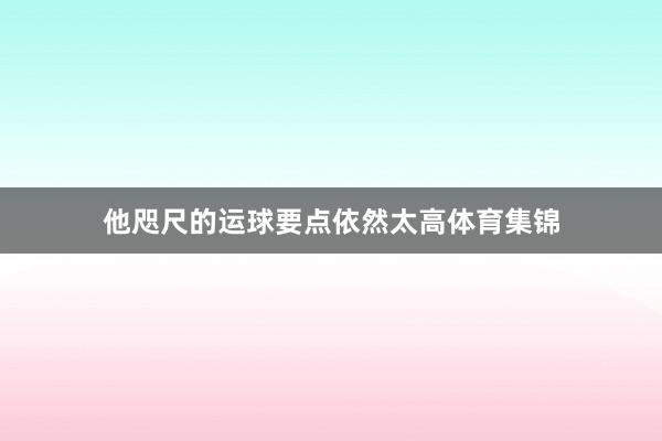 他咫尺的运球要点依然太高体育集锦