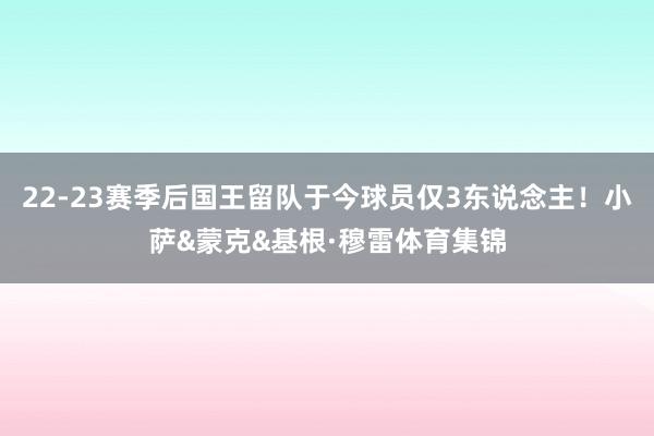 22-23赛季后国王留队于今球员仅3东说念主！小萨&蒙克&基根·穆雷体育集锦