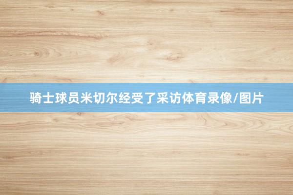 骑士球员米切尔经受了采访体育录像/图片
