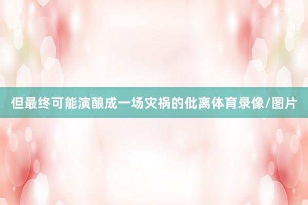 但最终可能演酿成一场灾祸的仳离体育录像/图片