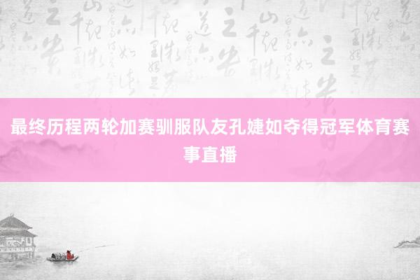 最终历程两轮加赛驯服队友孔婕如夺得冠军体育赛事直播