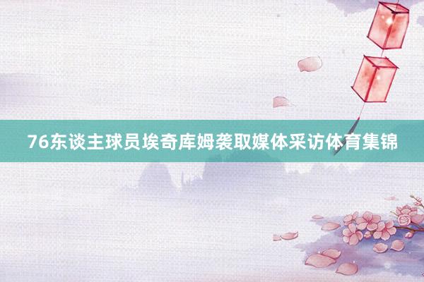 76东谈主球员埃奇库姆袭取媒体采访体育集锦