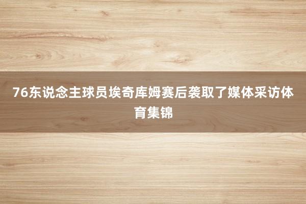 76东说念主球员埃奇库姆赛后袭取了媒体采访体育集锦