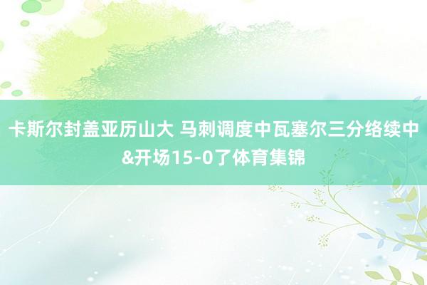 卡斯尔封盖亚历山大 马刺调度中瓦塞尔三分络续中&开场15-0了体育集锦