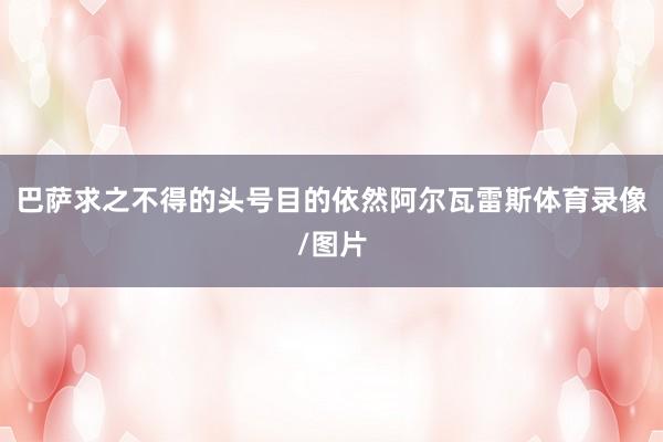 巴萨求之不得的头号目的依然阿尔瓦雷斯体育录像/图片