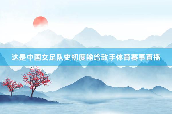 这是中国女足队史初度输给敌手体育赛事直播
