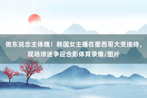 傲东说念主体魄！韩国女主播在墨西哥大受接待，现场球迷争迎合影体育录像/图片